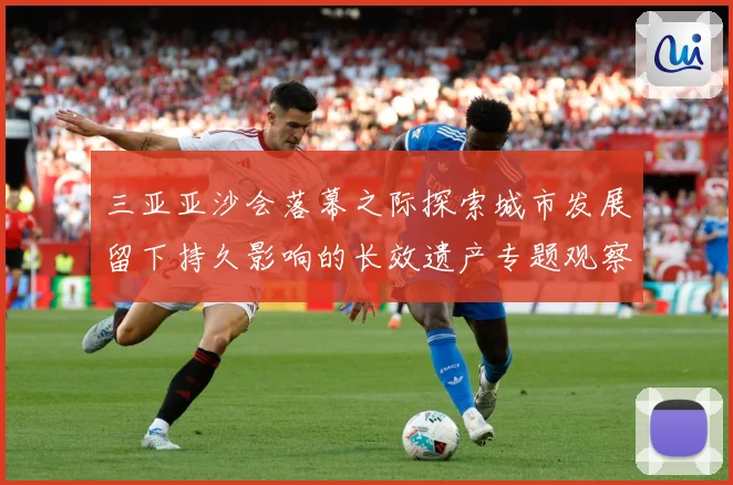 三亚亚沙会落幕之际探索城市发展留下持久影响的长效遗产专题观察：最新赛事动态与深度分析