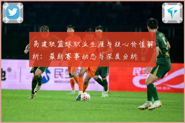 易建联篮球职业生涯与核心价值解析：最新赛事动态与深度分析