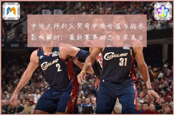 中场大师科瓦契奇中场价值与战术影响解析：最新赛事动态与深度分析
