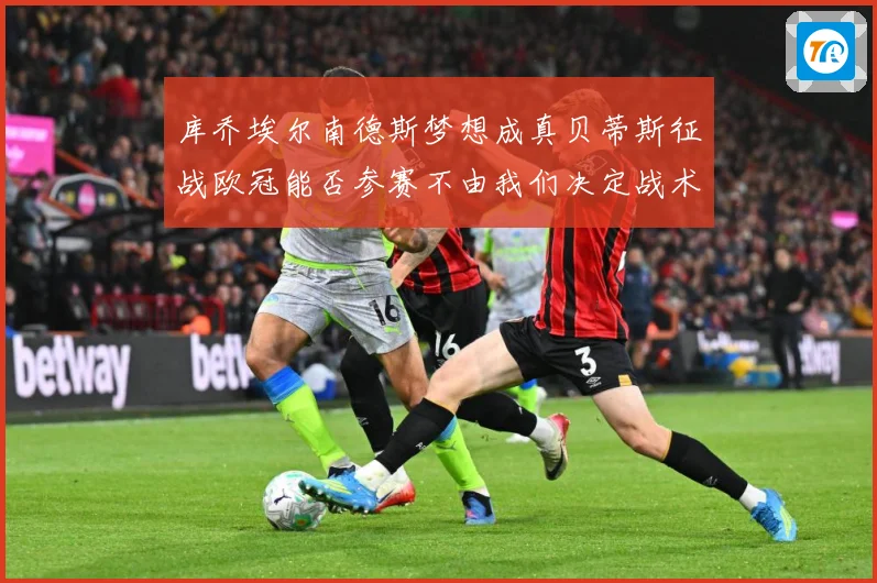 库乔埃尔南德斯梦想成真贝蒂斯征战欧冠能否参赛不由我们决定战术观察：最新赛事动态与深度分析