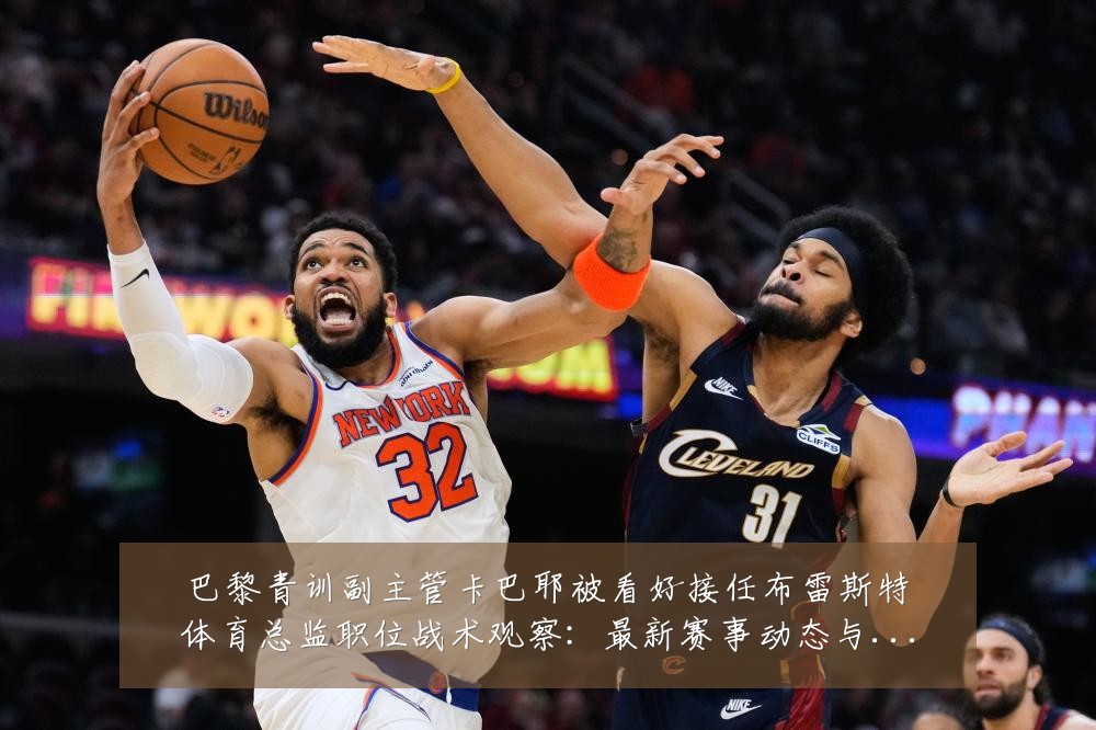 巴黎青训副主管卡巴耶被看好接任布雷斯特体育总监职位战术观察:最新赛事动态与深度分析