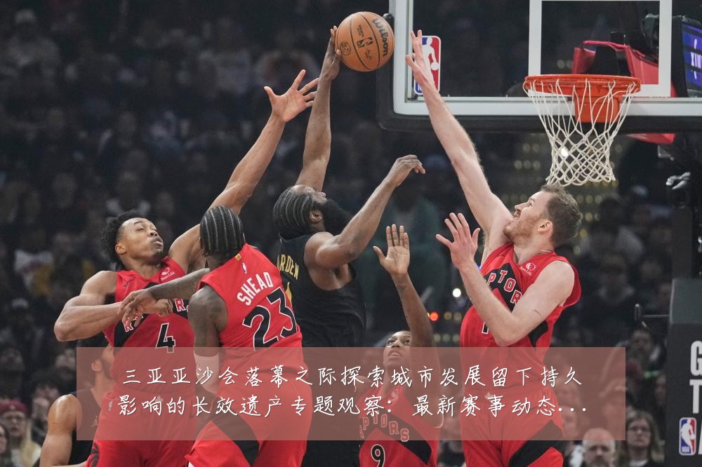 三亚亚沙会落幕之际探索城市发展留下持久影响的长效遗产专题观察:最新赛事动态与深度分析