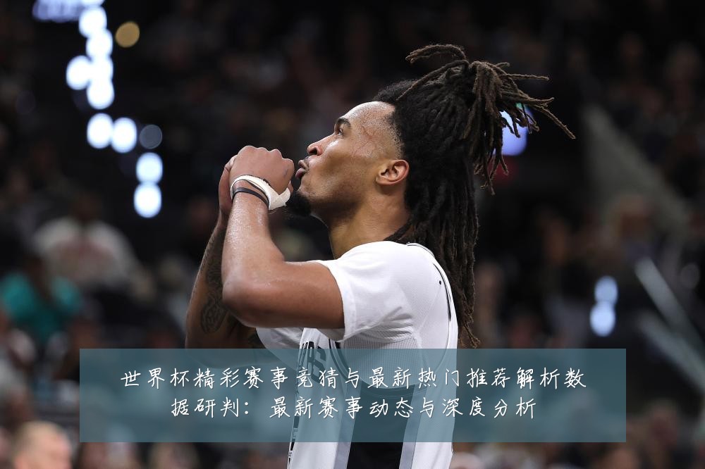 世界杯精彩赛事竞猜与最新热门推荐解析数据研判:最新赛事动态与深度分析