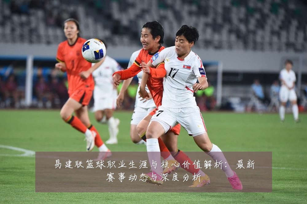 易建联篮球职业生涯与核心价值解析:最新赛事动态与深度分析